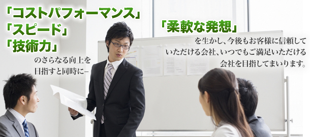 「スピード」「コストパフォーマンス」「技術力」のさらなる向上を目指すと同時に「柔軟な発想」を生かし、今後もお客様に信頼していただける会社、いつでもご満足いただける会社を目指してまいります。